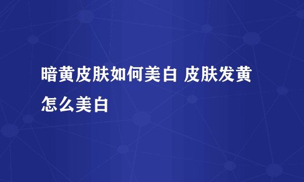 暗黄皮肤如何美白 皮肤发黄怎么美白