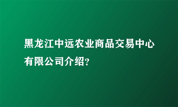 黑龙江中远农业商品交易中心有限公司介绍？