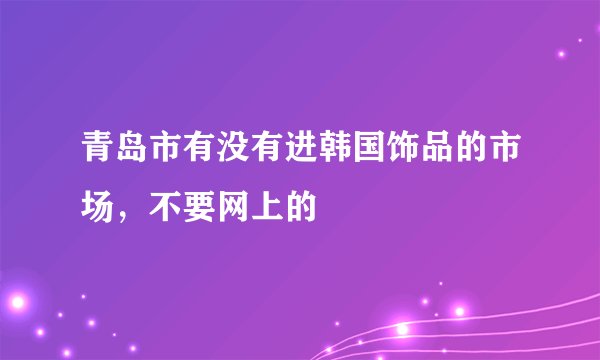 青岛市有没有进韩国饰品的市场，不要网上的
