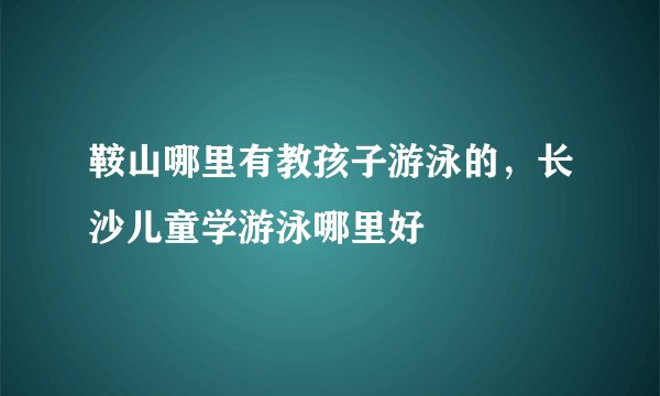 鞍山哪里有教孩子游泳的,长沙儿童学游泳哪里好