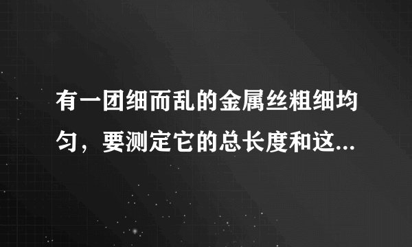 有一团细而乱的金属丝粗细均匀，要测定它的总长度和这团金属丝的体积，可以使用的材料只有刻度尺、天平和