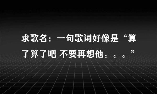 求歌名:一句歌词好像是“算了算了吧 不要再想他。。。”