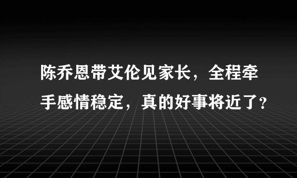陈乔恩带艾伦见家长,全程牵手感情稳定,真的好事将近了?