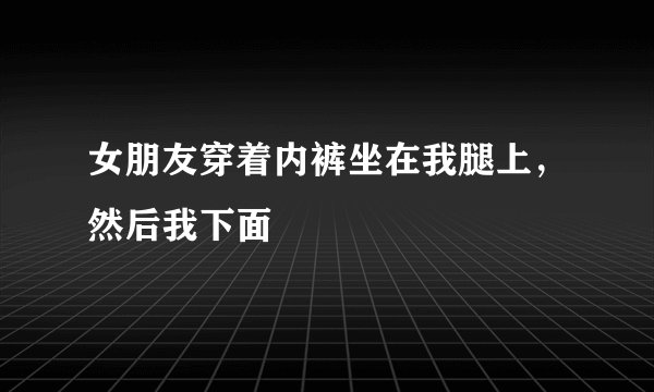 女朋友穿着内裤坐在我腿上，然后我下面