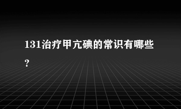 131治疗甲亢碘的常识有哪些？