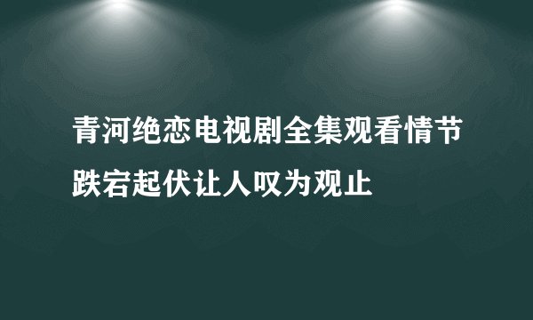 青河绝恋电视剧全集观看情节跌宕起伏让人叹为观止