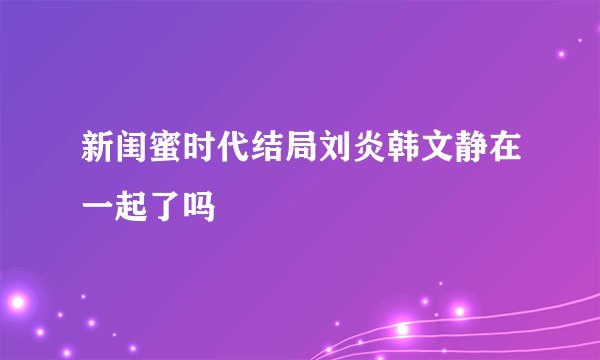 新闺蜜时代结局刘炎韩文静在一起了吗