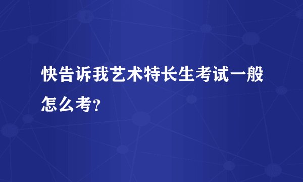 快告诉我艺术特长生考试一般怎么考？