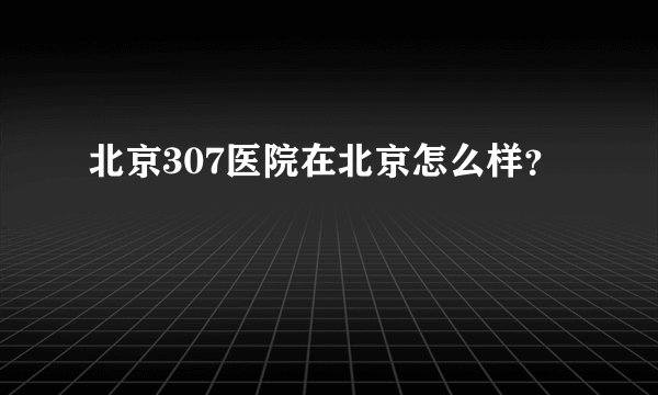 北京307医院在北京怎么样？