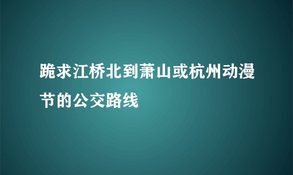 跪求江桥北到萧山或杭州动漫节的公交路线