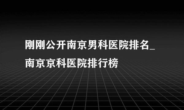 刚刚公开南京男科医院排名_南京京科医院排行榜