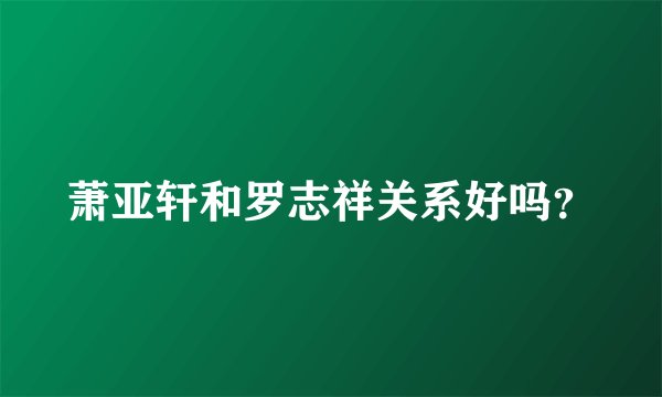 萧亚轩和罗志祥关系好吗？