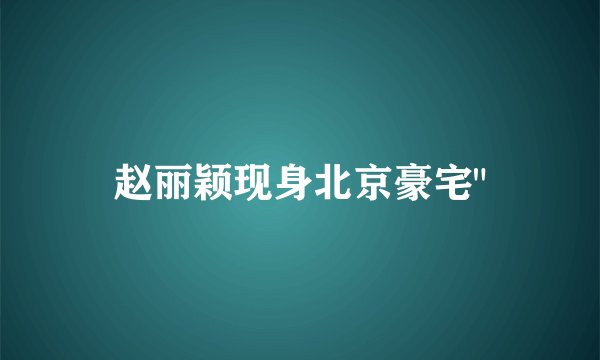 赵丽颖现身北京豪宅