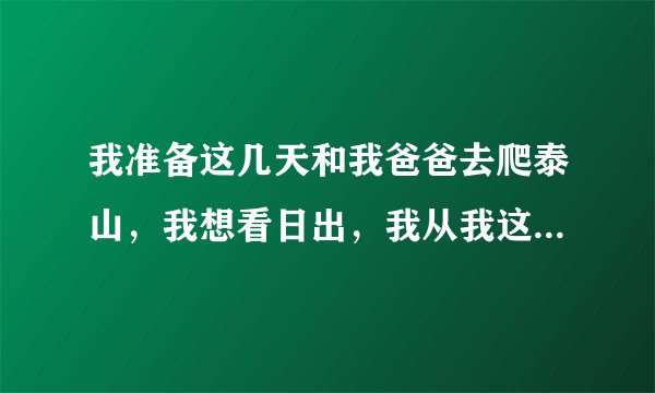 我准备这几天和我爸爸去爬泰山，我想看日出，我从我这到泰安也就下午2点，我什么时候开始爬比较好，登上山