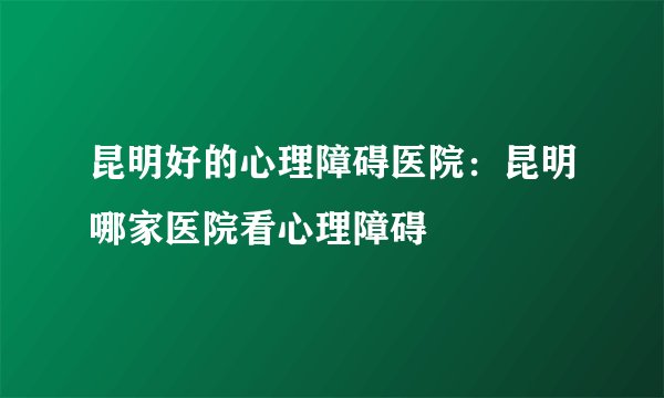 昆明好的心理障碍医院：昆明哪家医院看心理障碍