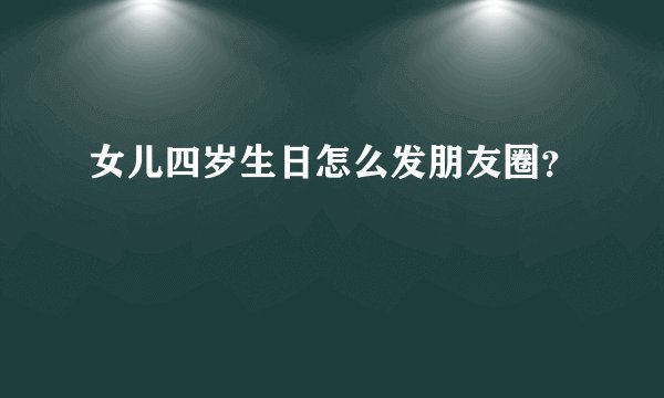 女儿四岁生日怎么发朋友圈？