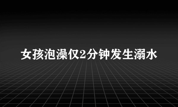 女孩泡澡仅2分钟发生溺水