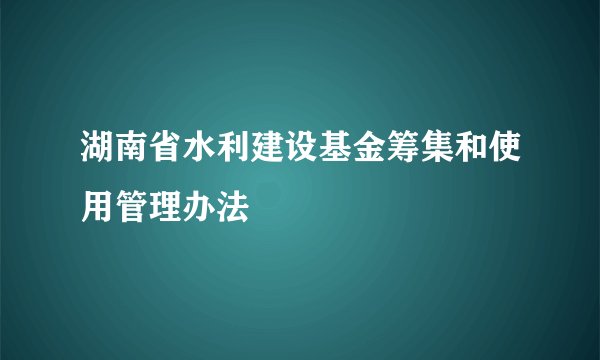 湖南省水利建设基金筹集和使用管理办法