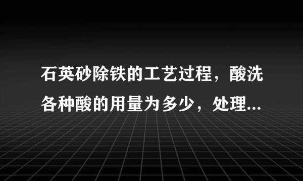 石英砂除铁的工艺过程，酸洗各种酸的用量为多少，处理时间多少？