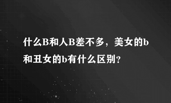什么B和人B差不多，美女的b和丑女的b有什么区别？