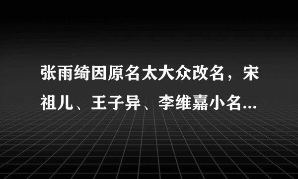 张雨绮因原名太大众改名，宋祖儿、王子异、李维嘉小名都带“狗”字