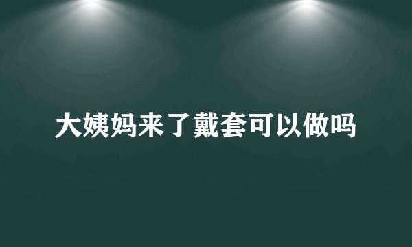 大姨妈来了戴套可以做吗