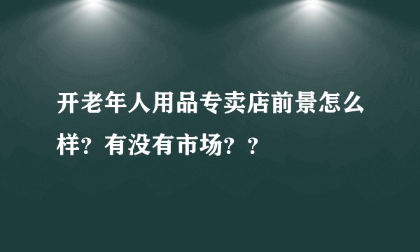 开老年人用品专卖店前景怎么样？有没有市场？？