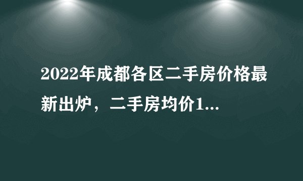 2022年成都各区二手房价格最新出炉，二手房均价14031元平米