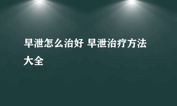 早泄怎么治好 早泄治疗方法大全