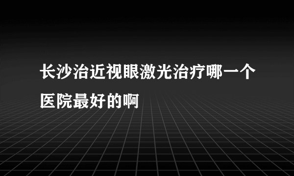 长沙治近视眼激光治疗哪一个医院最好的啊