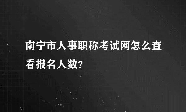 南宁市人事职称考试网怎么查看报名人数？