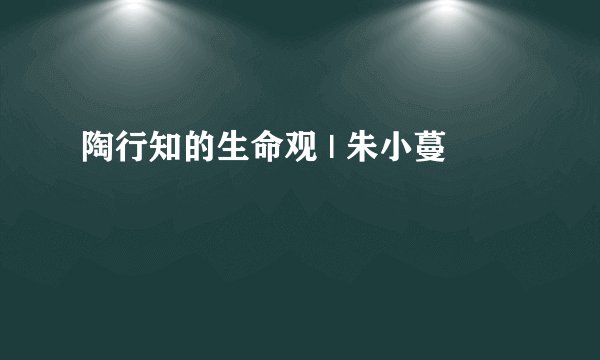 陶行知的生命观 | 朱小蔓