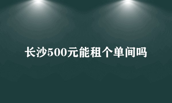 长沙500元能租个单间吗