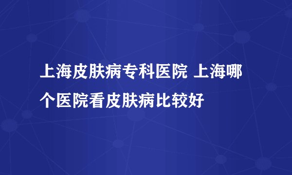 上海皮肤病专科医院 上海哪个医院看皮肤病比较好