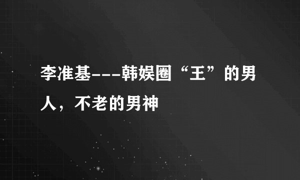 李准基---韩娱圈“王”的男人，不老的男神