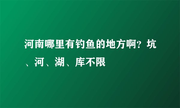 河南哪里有钓鱼的地方啊？坑、河、湖、库不限