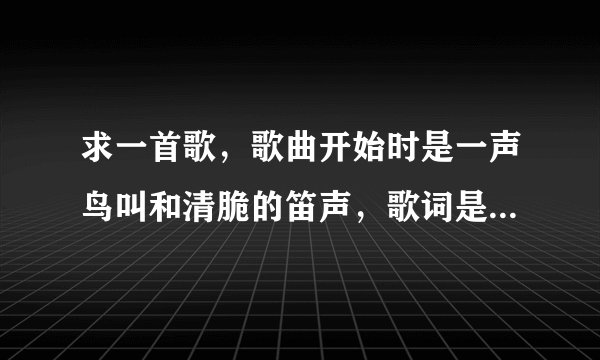 求一首歌，歌曲开始时是一声鸟叫和清脆的笛声，歌词是这样的：