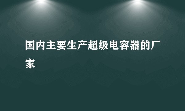 国内主要生产超级电容器的厂家