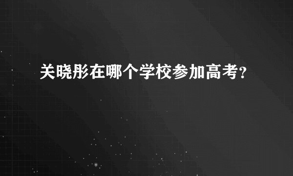 关晓彤在哪个学校参加高考?