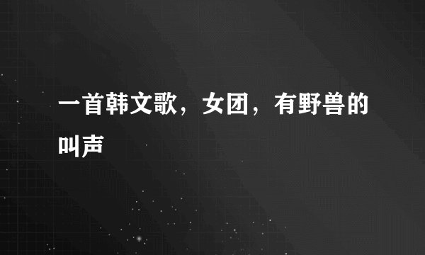 一首韩文歌，女团，有野兽的叫声
