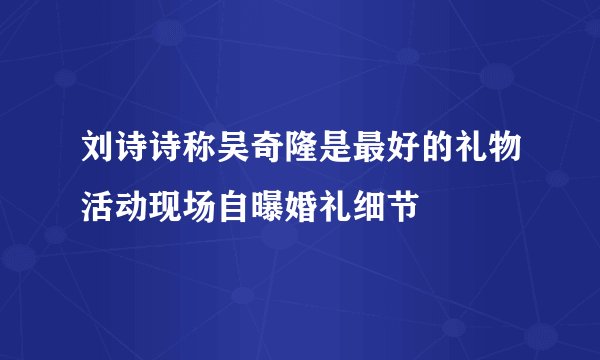 刘诗诗称吴奇隆是最好的礼物活动现场自曝婚礼细节