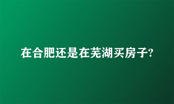 在合肥还是在芜湖买房子?