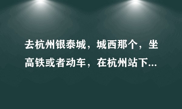 去杭州银泰城，城西那个，坐高铁或者动车，在杭州站下车，还是杭州东？还是杭州南？