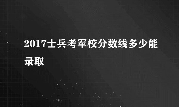 2017士兵考军校分数线多少能录取