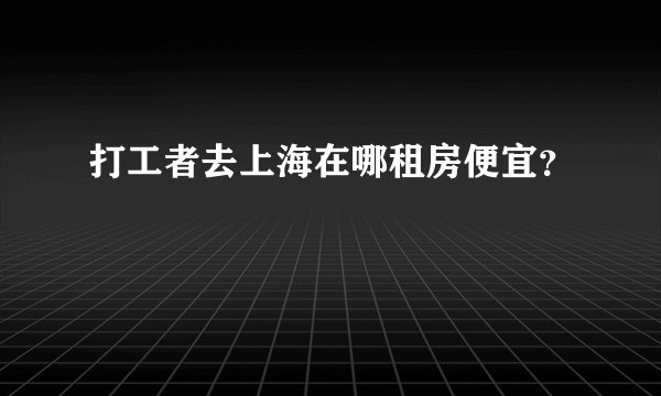 打工者去上海在哪租房便宜？