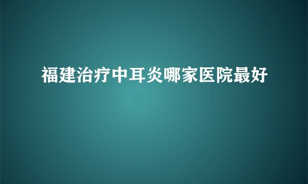 福建治疗中耳炎哪家医院最好