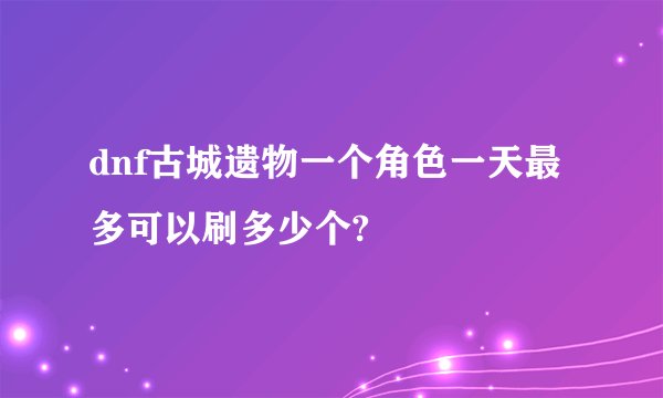 dnf古城遗物一个角色一天最多可以刷多少个?