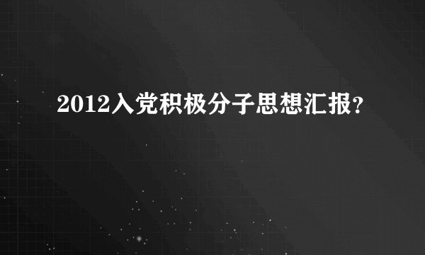 2012入党积极分子思想汇报？