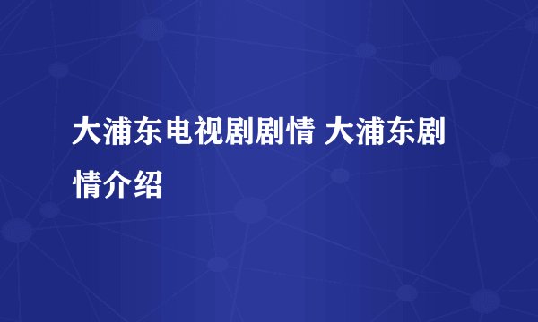 大浦东电视剧剧情 大浦东剧情介绍
