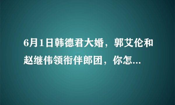 6月1日韩德君大婚,郭艾伦和赵继伟领衔伴郎团,你怎么评价在国家队集训期间参加婚礼?